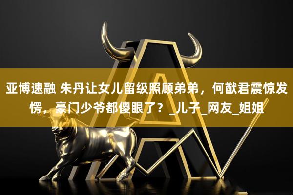 亚博速融 朱丹让女儿留级照顾弟弟，何猷君震惊发愣，豪门少爷都傻眼了？_儿子_网友_姐姐