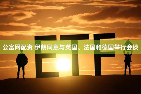 公富网配资 伊朗同意与英国、法国和德国举行会谈