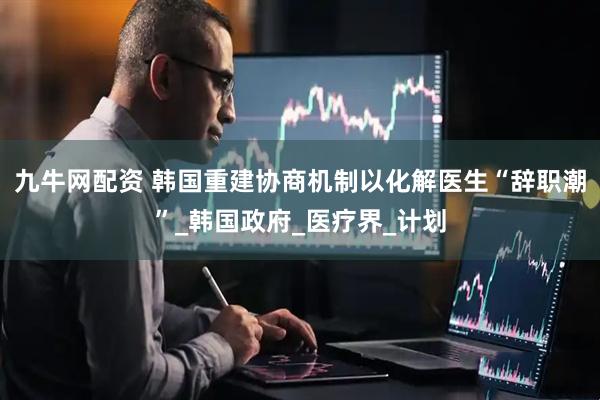 九牛网配资 韩国重建协商机制以化解医生“辞职潮”_韩国政府_医疗界_计划