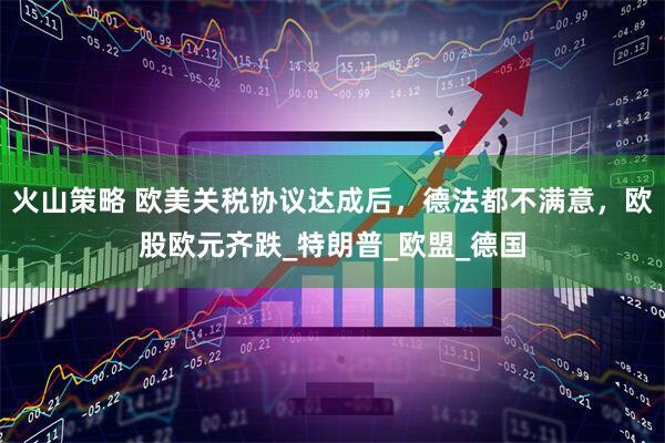 火山策略 欧美关税协议达成后，德法都不满意，欧股欧元齐跌_特朗普_欧盟_德国
