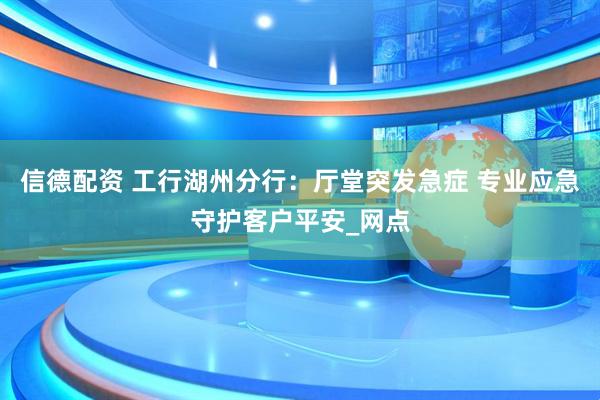 信德配资 工行湖州分行：厅堂突发急症 专业应急守护客户平安_网点
