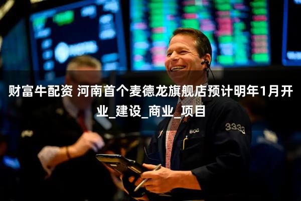 财富牛配资 河南首个麦德龙旗舰店预计明年1月开业_建设_商业_项目