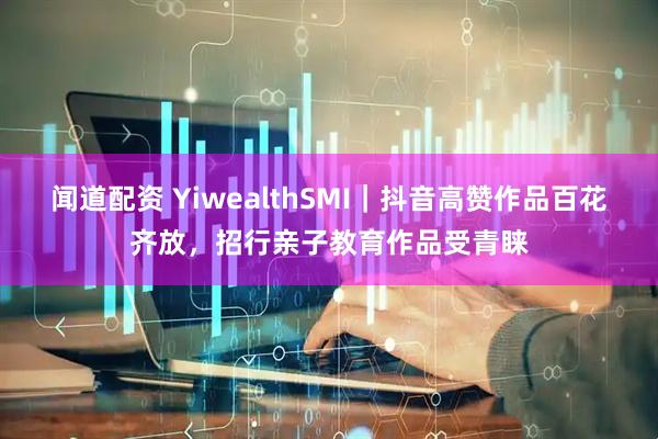 闻道配资 YiwealthSMI｜抖音高赞作品百花齐放，招行亲子教育作品受青睐