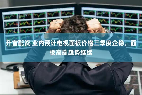 升富配资 业内预计电视面板价格三季度企稳，面板高端趋势继续