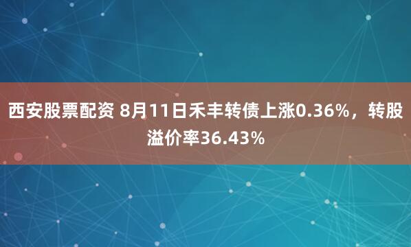 西安股票配资 8月11日禾丰转债上涨0.36%，转股溢价率36.43%