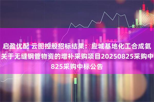 启盈优配 云图控股招标结果：应城基地化工合成氨新项目关于无缝钢管物资的增补采购项目20250825采购中标公告