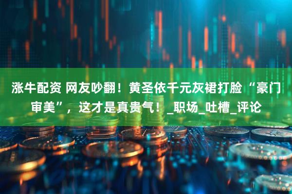 涨牛配资 网友吵翻！黄圣依千元灰裙打脸 “豪门审美”，这才是真贵气！_职场_吐槽_评论