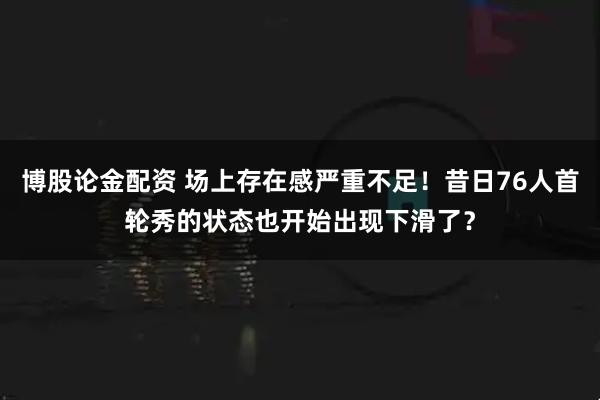 博股论金配资 场上存在感严重不足！昔日76人首轮秀的状态也开始出现下滑了？