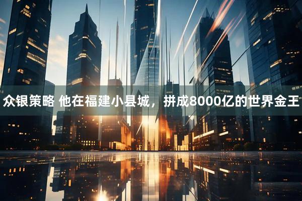 众银策略 他在福建小县城，拼成8000亿的世界金王