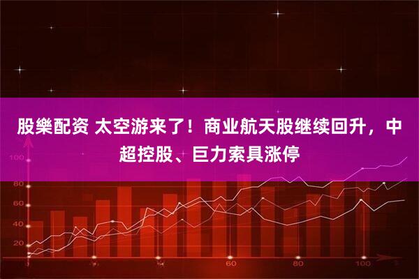 股樂配资 太空游来了！商业航天股继续回升，中超控股、巨力索具涨停