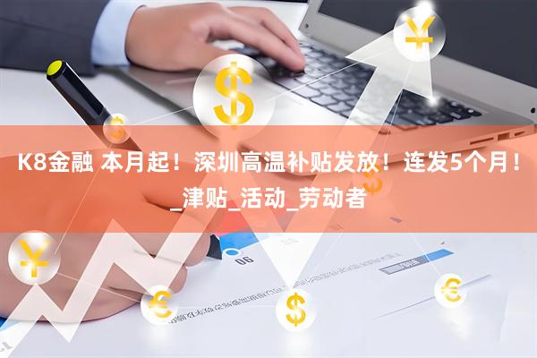 K8金融 本月起！深圳高温补贴发放！连发5个月！_津贴_活动_劳动者