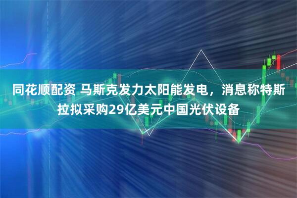 同花顺配资 马斯克发力太阳能发电，消息称特斯拉拟采购29亿美元中国光伏设备