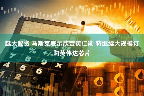 越大配资 马斯克表示欣赏黄仁勋 将继续大规模订购英伟达芯片