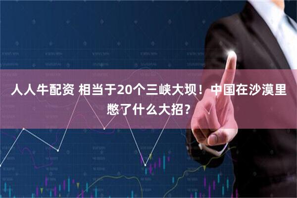 人人牛配资 相当于20个三峡大坝！中国在沙漠里憋了什么大招？