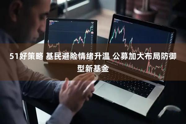 51好策略 基民避险情绪升温 公募加大布局防御型新基金